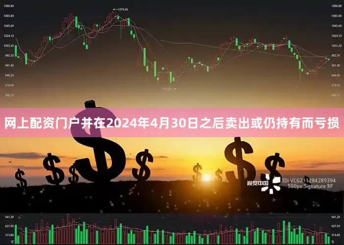 网上配资门户并在2024年4月30日之后卖出或仍持有而亏损