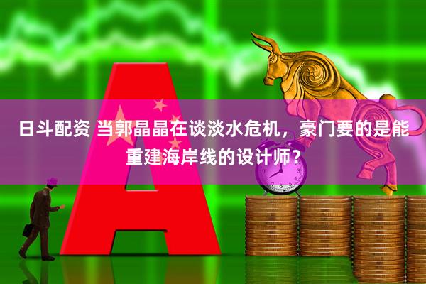 日斗配资 当郭晶晶在谈淡水危机，豪门要的是能重建海岸线的设计师？