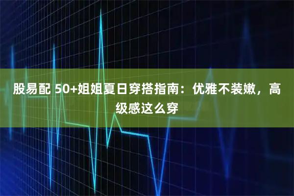 股易配 50+姐姐夏日穿搭指南：优雅不装嫩，高级感这么穿