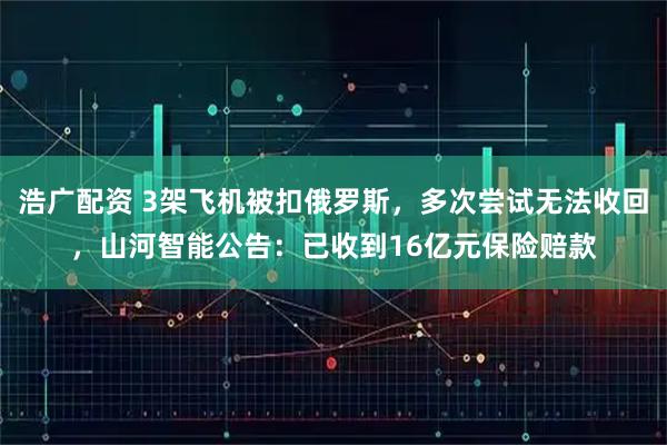 浩广配资 3架飞机被扣俄罗斯，多次尝试无法收回，山河智能公告：已收到16亿元保险赔款