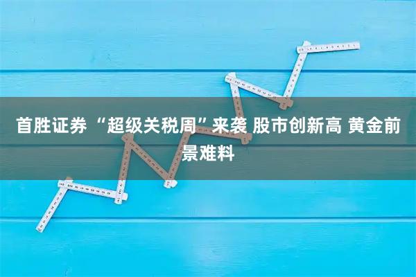 首胜证券 “超级关税周”来袭 股市创新高 黄金前景难料