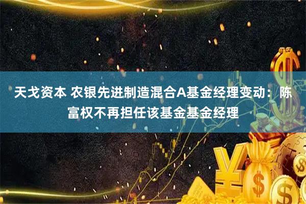 天戈资本 农银先进制造混合A基金经理变动：陈富权不再担任该基金基金经理