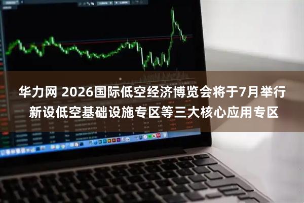 华力网 2026国际低空经济博览会将于7月举行 新设低空基础设施专区等三大核心应用专区