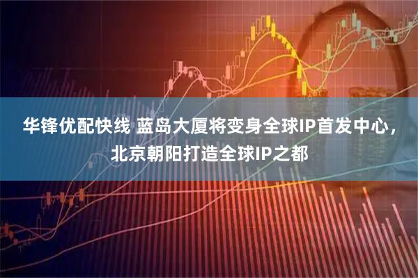 华锋优配快线 蓝岛大厦将变身全球IP首发中心，北京朝阳打造全球IP之都