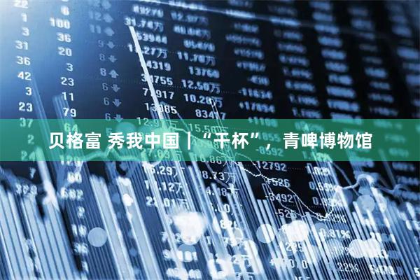 贝格富 秀我中国｜“干杯”，青啤博物馆