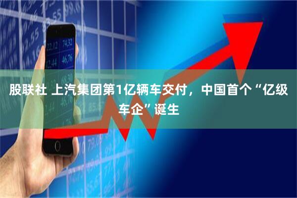 股联社 上汽集团第1亿辆车交付，中国首个“亿级车企”诞生