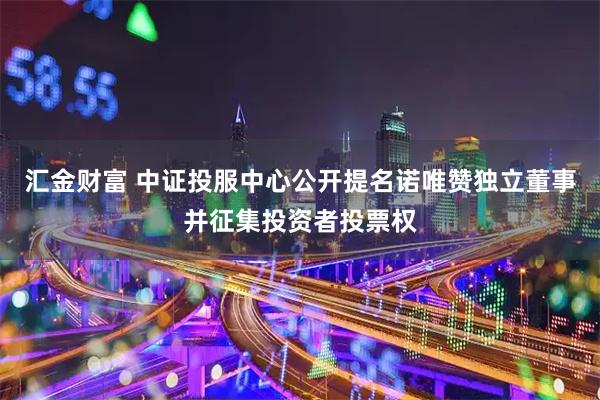 汇金财富 中证投服中心公开提名诺唯赞独立董事并征集投资者投票权