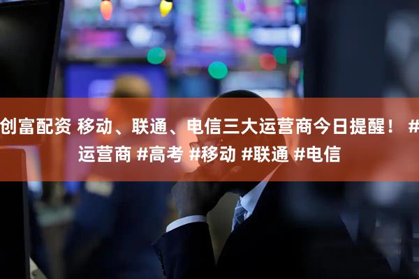 创富配资 移动、联通、电信三大运营商今日提醒！ #运营商 #高考 #移动 #联通 #电信