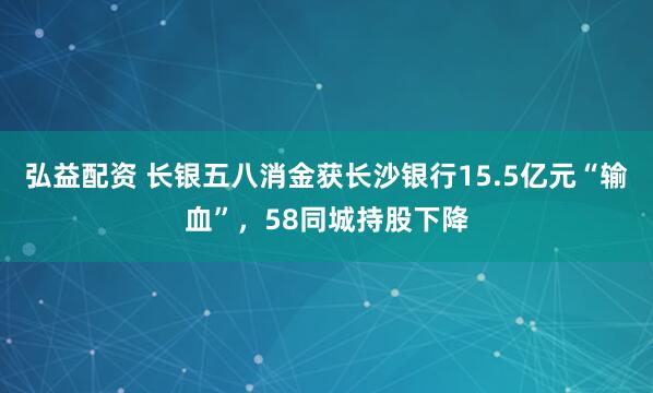 弘益配资 长银五八消金获长沙银行15.5亿元“输血”，58同城持股下降