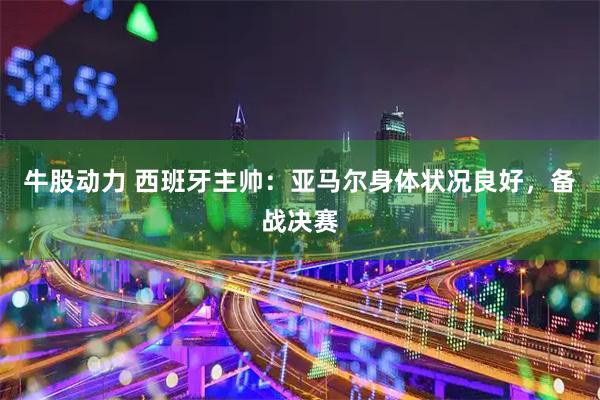 牛股动力 西班牙主帅：亚马尔身体状况良好，备战决赛